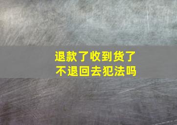 退款了收到货了 不退回去犯法吗